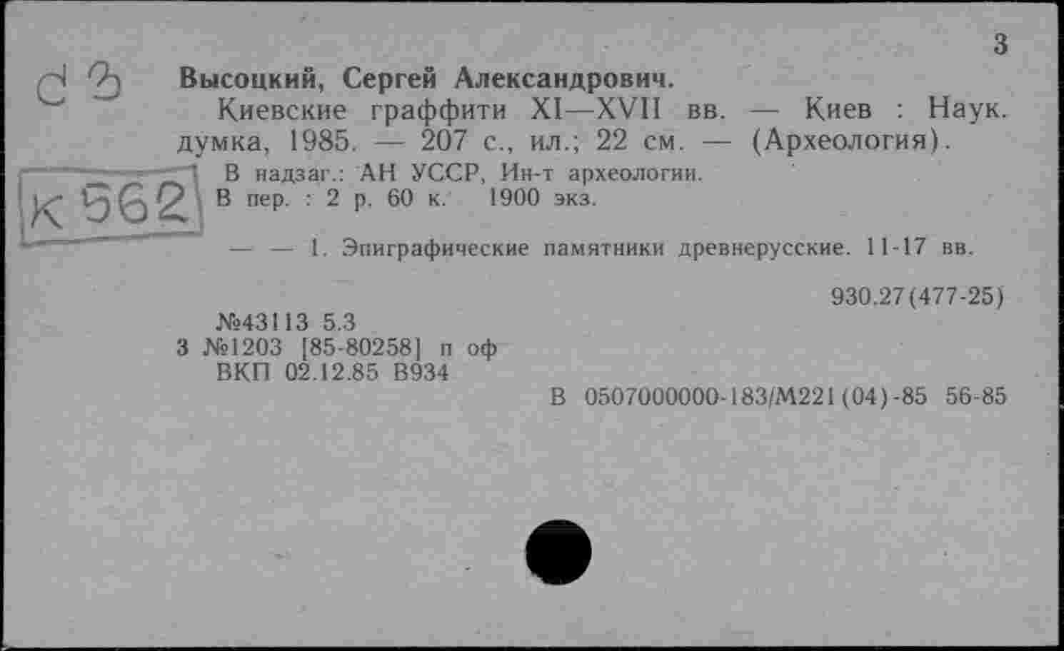 ﻿з
Н Высоцкий, Сергей Александрович.
Киевские граффити XI—XVII вв. — Киев : Наук, думка, 1985. — 207 с., ил.; 22 см. — (Археология).
■	_	В надзаг.: АН УССР, Ин-т археологии.
& пеР- ’ 2 Р- к- 1900 экз-
— — 1. Эпиграфические памятники древнерусские. 11-17 вв.
№43113 5.3
3 №1203 [85-80258] п оф ВКП 02.12.85 В934
930.27(477-25)
В 0507000000- 183/М221 (04) -85 56-85